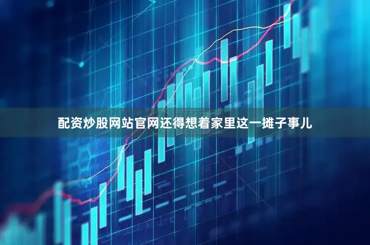 配资炒股网站官网还得想着家里这一摊子事儿