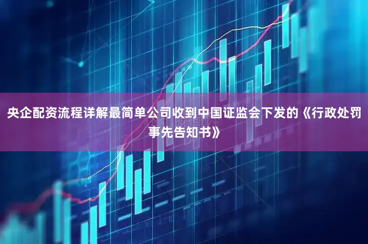 央企配资流程详解最简单公司收到中国证监会下发的《行政处罚事先告知书》