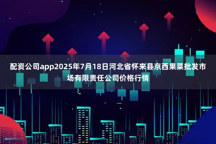 配资公司app2025年7月18日河北省怀来县京西果菜批发市场有限责任公司价格行情