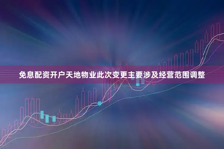 免息配资开户天地物业此次变更主要涉及经营范围调整