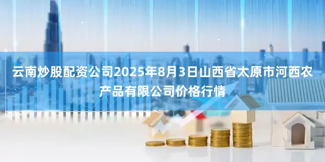 云南炒股配资公司2025年8月3日山西省太原市河西农产品有限公司价格行情