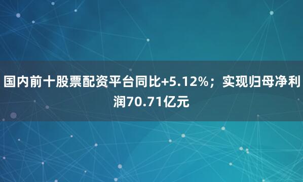 国内前十股票配资平台同比+5.12%；实现归母净利润70.71亿元