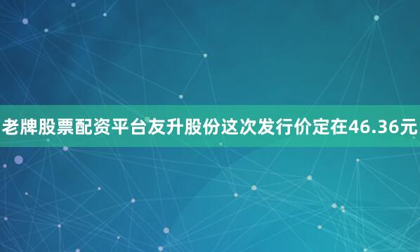 老牌股票配资平台友升股份这次发行价定在46.36元