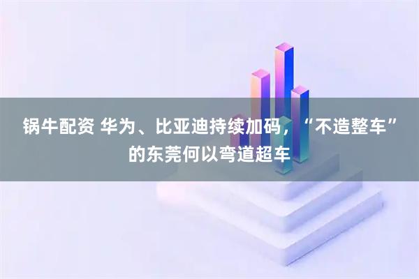锅牛配资 华为、比亚迪持续加码，“不造整车”的东莞何以弯道超车