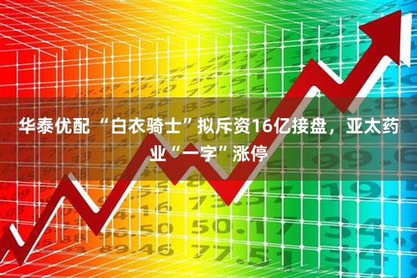 华泰优配 “白衣骑士”拟斥资16亿接盘，亚太药业“一字”涨停