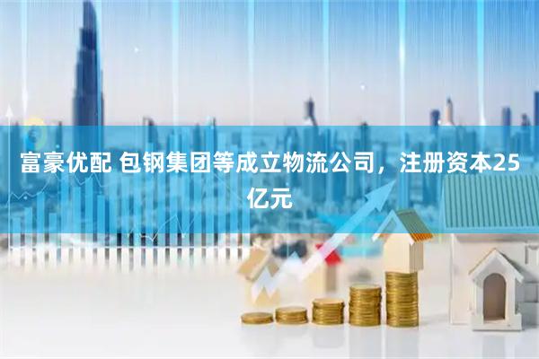 富豪优配 包钢集团等成立物流公司，注册资本25亿元