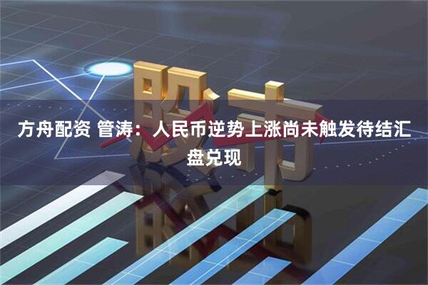 方舟配资 管涛：人民币逆势上涨尚未触发待结汇盘兑现