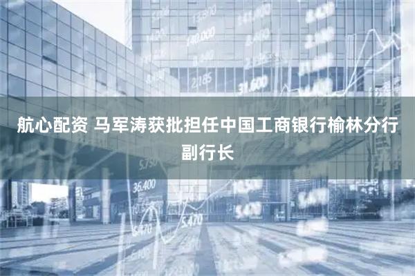 航心配资 马军涛获批担任中国工商银行榆林分行副行长