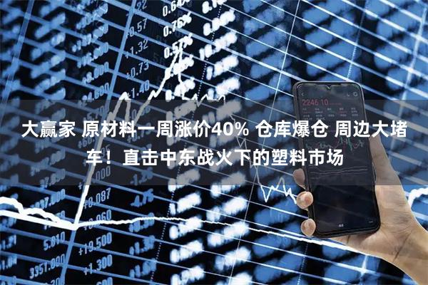 大赢家 原材料一周涨价40% 仓库爆仓 周边大堵车！直击中东战火下的塑料市场