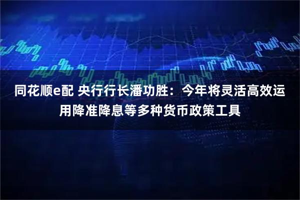 同花顺e配 央行行长潘功胜：今年将灵活高效运用降准降息等多种货币政策工具