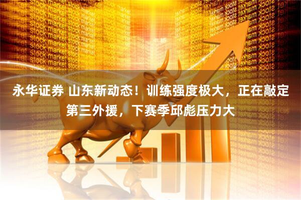 永华证券 山东新动态!训练强度极大,正在敲定第三外援,下赛季邱彪压力大