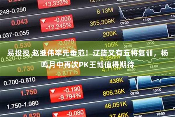 易投投 赵继伟率先垂范！辽篮又有五将复训，杨鸣月中再次PK王博值得期待