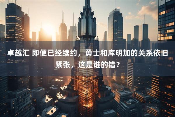 卓越汇 即便已经续约，勇士和库明加的关系依旧紧张，这是谁的错？