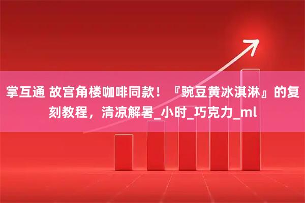 掌互通 故宫角楼咖啡同款!『豌豆黄冰淇淋』的复刻教程,清凉解暑_小时_巧克力_ml