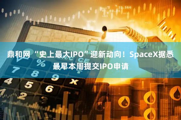鼎和网 “史上最大IPO”迎新动向！SpaceX据悉最早本周提交IPO申请