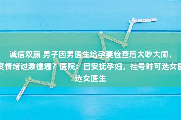 诚信双赢 男子因男医生给孕妻检查后大吵大闹,一度情绪过激撞墙?医院:已安抚孕妇,挂号时可选女医生