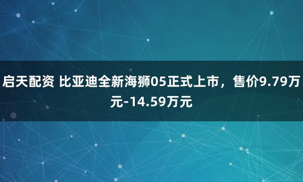 启天配资 比亚迪全新海狮05正式上市，售价9.79万元-14.59万元