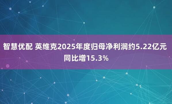 智慧优配 英维克2025年度归母净利润约5.22亿元 同比增15.3%