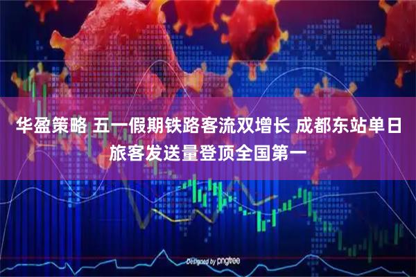 华盈策略 五一假期铁路客流双增长 成都东站单日旅客发送量登顶全国第一