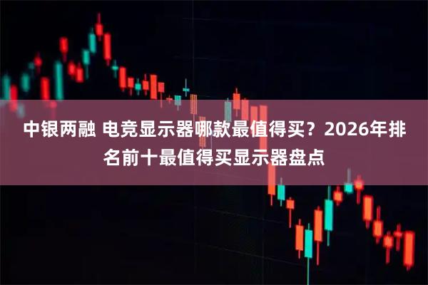 中银两融 电竞显示器哪款最值得买？2026年排名前十最值得买显示器盘点