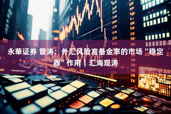 永華证券 管涛：外汇风险准备金率的市场“稳定器”作用︱汇海观涛