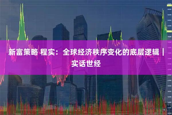 新富策略 程实：全球经济秩序变化的底层逻辑︱实话世经