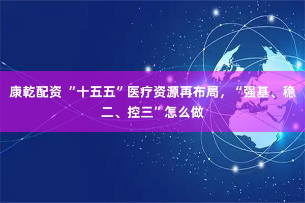 康乾配资 “十五五”医疗资源再布局，“强基、稳二、控三”怎么做