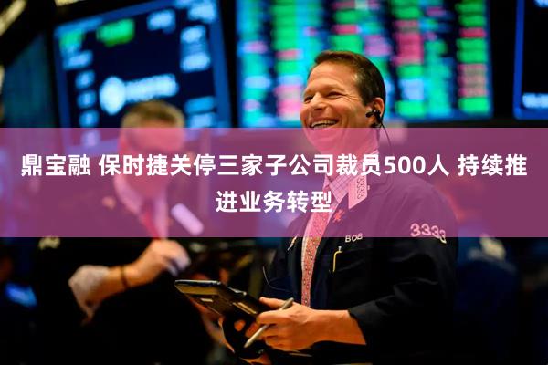 鼎宝融 保时捷关停三家子公司裁员500人 持续推进业务转型