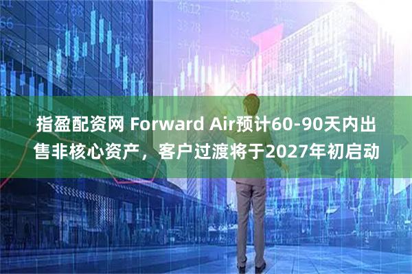 指盈配资网 Forward Air预计60-90天内出售非核心资产，客户过渡将于2027年初启动
