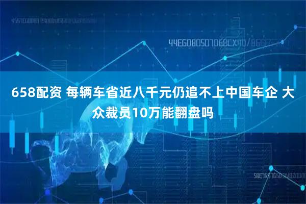 658配资 每辆车省近八千元仍追不上中国车企 大众裁员10万能翻盘吗