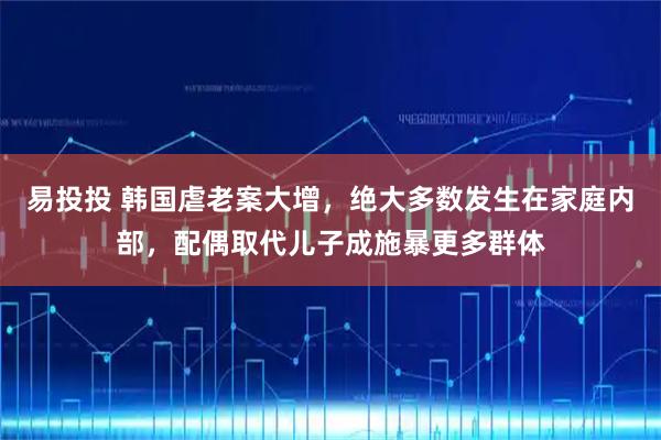 易投投 韩国虐老案大增，绝大多数发生在家庭内部，配偶取代儿子成施暴更多群体