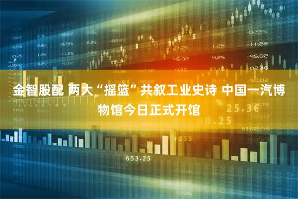 金智股配 两大“摇篮”共叙工业史诗 中国一汽博物馆今日正式开馆