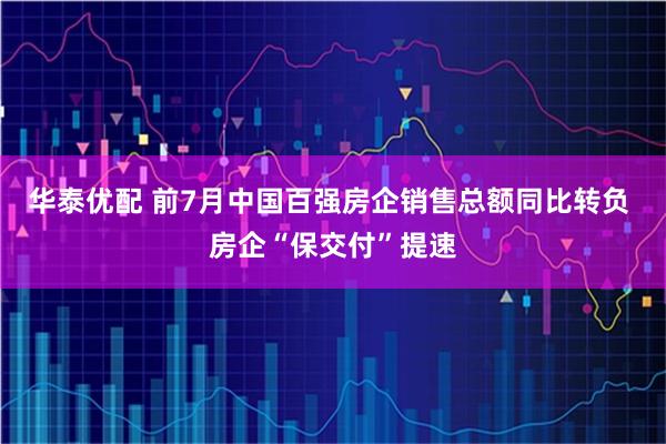 华泰优配 前7月中国百强房企销售总额同比转负 房企“保交付”提速