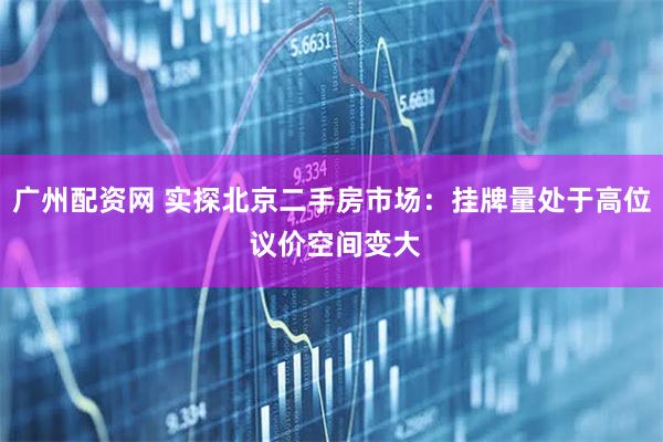 广州配资网 实探北京二手房市场：挂牌量处于高位 议价空间变大