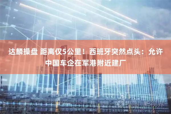 达麟操盘 距离仅5公里！西班牙突然点头：允许中国车企在军港附近建厂