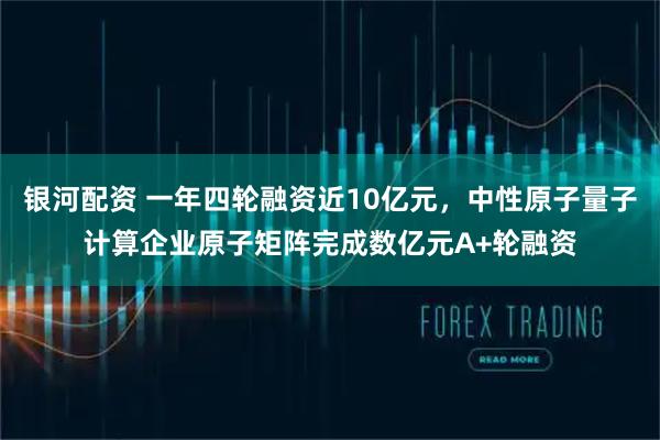 银河配资 一年四轮融资近10亿元，中性原子量子计算企业原子矩阵完成数亿元A+轮融资