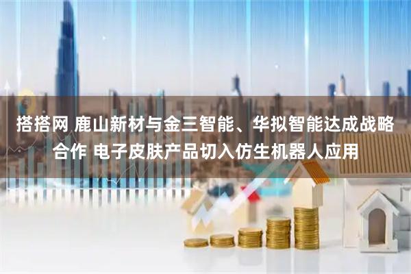搭搭网 鹿山新材与金三智能、华拟智能达成战略合作 电子皮肤产品切入仿生机器人应用